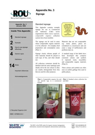 The ROU is the NSW centre for organic resource management,
information, research & development, demonstration and training
=
Appendix No. 3
January 2002
Inside This Appendix
1 Standard signage
2= Example
3 How to use signage
effectively
4 Generic signs
Definitions
Notes
Important references
Acknowledgements
 Recycled Organics Unit
ISBN 1-876850-04-3
Standard signage
This Appendix contains example
signage for use in Commercial
and Industrial (C&I) sector
organisations where source separate,
compostable organics collection
systems have been installed.
The signage can be used in areas
where compostable organic material
is to be collected – for example, food
preparation and consumption areas
(Plate 1).
Signage clearly informs people of
what materials should be placed in
each type of bin, and what should
not.
All collection containers should be
labelled with the same markings (and
ideally all be the one colour) so they
are readily distinguished from bins
that are used for other purposes.
Materials that are not compostable
(eg. metal, plastic, glass) are
considered as contaminants and can
cause a range of inefficiencies and
problems later on.
A standard range of bin labels have
been developed that comprise
consistent colours and symbols
to represent waste, recyclables
and compostable organic materials
(Plate 2).
These colours and symbols are often
seen on mobile garbage bins used in
public places.
Appendix No. 3
Signage
14
Information
signage should
be specific to
the types of
materials
produced by
your
organisation.
Plate 1. Compostable organics bin and
site specific sign in a commercial
kitchen
Plate 2. Standard colour collection bin
and label
 