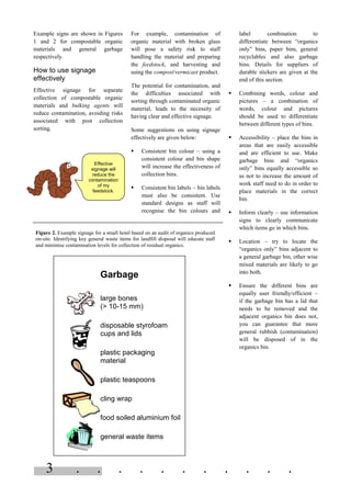 3 . . . . . . . . . . .
Example signs are shown in Figures
1 and 2 for compostable organic
materials and general garbage
respectively.
How to use signage
effectively
Effective signage for separate
collection of compostable organic
materials and bulking agents will
reduce contamination, avoiding risks
associated with post collection
sorting.
For example, contamination of
organic material with broken glass
will pose a safety risk to staff
handling the material and preparing
the feedstock, and harvesting and
using the compost/vermicast product.
The potential for contamination, and
the difficulties associated with
sorting through contaminated organic
material, leads to the necessity of
having clear and effective signage.
Some suggestions on using signage
effectively are given below:
§ Consistent bin colour – using a
consistent colour and bin shape
will increase the effectiveness of
collection bins.
§ Consistent bin labels – bin labels
must also be consistent. Use
standard designs as staff will
recognise the bin colours and
label combination to
differentiate between “organics
only” bins, paper bins, general
recyclables and also garbage
bins. Details for suppliers of
durable stickers are given at the
end of this section.
§ Combining words, colour and
pictures – a combination of
words, colour and pictures
should be used to differentiate
between different types of bins.
§ Accessibility – place the bins in
areas that are easily accessible
and are efficient to use. Make
garbage bins and “organics
only” bins equally accessible so
as not to increase the amount of
work staff need to do in order to
place materials in the correct
bin.
§ Inform clearly – use information
signs to clearly communicate
which items go in which bins.
§ Location – try to locate the
“organics only” bins adjacent to
a general garbage bin, other wise
mixed materials are likely to go
into both.
§ Ensure the different bins are
equally user friendly/efficient –
if the garbage bin has a lid that
needs to be removed and the
adjacent organics bin does not,
you can guarantee that more
general rubbish (contamination)
will be disposed of in the
organics bin.
Effective
signage will
reduce the
contamination
of my
feedstock.
Figure 2. Example signage for a small hotel based on an audit of organics produced
on-site. Identifying key general waste items for landfill disposal will educate staff
and minimise contamination levels for collection of residual organics.
Garbage
large bones
(> 10-15 mm)
disposable styrofoam
cups and lids
plastic packaging
material
plastic teaspoons
cling wrap
food soiled aluminium foil
general waste items
 