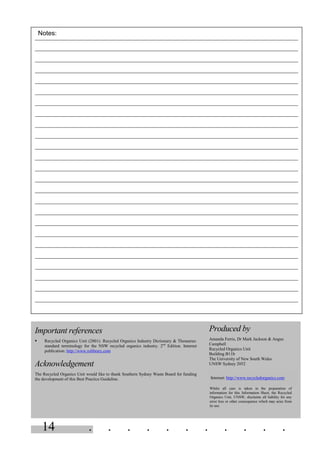 14 . . . . . . . . . . .
Important references
§ Recycled Organics Unit (2001). Recycled Organics Industry Dictionary & Thesaurus:
standard terminology for the NSW recycled organics industry. 2nd
Edition. Internet
publication: http://www.rolibrary.com
Acknowledgement
The Recycled Organics Unit would like to thank Southern Sydney Waste Board for funding
the development of this Best Practice Guideline.
Produced by
Amanda Ferris, Dr Mark Jackson & Angus
Campbell
Recycled Organics Unit
Building B11b
The University of New South Wales
UNSW Sydney 2052
Internet: http://www.recycledorganics.com
Whilst all care is taken in the preparation of
information for this Information Sheet, the Recycled
Organics Unit, UNSW, disclaims all liability for any
error loss or other consequence which may arise from
its use.
Notes:
 