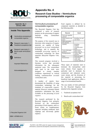 The ROU is the NSW centre for organic resource management,
information, research & development, demonstration and training
=
Appendix No. 4
January 2002
Inside This Appendix
1 Vermiculture processing of
compostable organics
2 Research case study 1 –
Feedstock acceptance trial
5
Research case study 2 –
Bench-scale vermiculture
trial
9 Definitions
Important References
Acknowledgements
 Recycled Organics Unit
ISBN 1-876850-04-3
Vermiculture processing of
compostable organics
The Recycled Organics Unit has
conducted a series of research
projects on the processing of organic
materials using vermiculture
technology.
The purpose of the research was to
determine what categories of organic
materials are capable of being
processed via in-vessel vermiculture
technology, and to quantify the
sustainable processing capacity of
vermiculture technology for these
materials (Recycled Organics Unit,
2000).
This research program involved a
literature review that provided
information for the subsequent
analytical trials. The vermiculture
units used in the trials were
designed to closely simulate
conditions experienced in vertical
loading, continuous-flow in-vessel
vermiculture units.
A number of reports have
documented the feasibility of using
vermiculture technology for the
treatment of compostable organics
material. However, extremely limited
quantitative information has been
available on the processing of food
organics.
The research performed by the
Recycled Organics Unit primarily
focussed on the vermiculture
processing of food organics, and to a
lesser extent, on complementary
materials including cardboard, lawn
clippings and non-woody garden
organics.
Food organics is defined by its
component materials as detailed in
the following table:
These types of materials tend to
dominate the metropolitan solid
waste stream. Food organics in
particular tend to dominate the
commercial and industrial sector
waste stream, and the diversion of
this material to processing for
beneficial land applications offers a
range of environmental benefits.
The case studies of trials performed
by the Recycled Organics Unit
detailed in this Appendix include:
1. Feedstock acceptance trial
2. Bench-scale vermiculture trial
Appendix No. 4
Research Case Studies – Vermiculture
processing of compostable organics
These Research
Case Studies
provide valuable
information on
the types and
quantities of
material that can
be processed by
vermiculture
technology.
Material Detail
Fruit and vegetable
material
Bread, pastries and
flours
Including rice and
corn flours
Meat and poultry
Fats and oils
Seafood Including
shellfish,
excluding oyster
shells
Food soiled paper
products
Hand towels,
butter wrap etc.
Biodegradeables Cutlery, bags,
polymers
Dairy Solid and liquid
Recalcitrants Large bones,
oyster shell,
coconut shells etc.
 