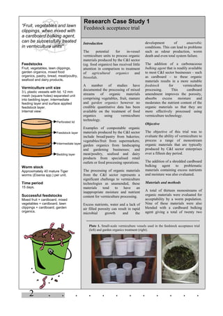 2 . . . . . . . . . . . .
“Fruit, vegetables and lawn
clippings, when mixed with
a cardboard bulking agent,
can be successfully treated
in vermiculture units”
Feedstocks
Fruit, vegetables, lawn clippings,
garden organics, mixed food
organics, pastry, bread, meat/poultry,
seafood and dairy products.
Vermiculture unit size
3 L plastic vessels with lid. 12 mm
mesh (square holes) separated unit
into bedding layer, intermediate
feeding layer and surface applied
feedstock layer.
Internal view:
Worm stock
Approximately 40 mature Tiger
worms (Eisenia spp.) per unit.
Time period
15 days.
Successful feedstocks
Mixed fruit + cardboard, mixed
vegetables + cardboard, lawn
clippings + cardboard, garden
organics.
Introduction
The potential for in-vessel
vermiculture units to process organic
materials produced by the C&I sector
(eg. food organics) has received little
attention in comparison to treatment
of agricultural organics and
biosolids.
A number of studies have
documented the processing of mixed
streams of organic materials
comprising vegetables, fruit, manure
and garden organics however no
credible quantitative data has been
available on the treatment of food
organics using vermiculture
technology.
Examples of compostable organic
materials produced by the C&I sector
include bread/pastry from bakeries;
vegetables/fruit from supermarkets;
garden organics from landscaping
and gardening businesses; and
meat/poultry, seafood and dairy
products from specialised retail
outlets or food processing operations.
The processing of organic materials
from the C&I sector represents a
significant challenge to vermiculture
technologies as unamended, these
materials tend to have an
inappropriate moisture and nutrient
content for vermiculture processing.
Excess nutrients, water and a lack of
air filled porosity can result in rapid
microbial growth and the
development of anaerobic
conditions. This can lead to problems
such as odour production, worm
death and even total system failure.
The addition of a carbonaceous
bulking agent that is readily available
to most C&I sector businesses – such
as cardboard – to these organic
materials results in a more suitable
feedstock for vermiculture
processing. This cardboard
amendment improves the porosity,
absorbs excess moisture and
moderates the nutrient content of the
organic materials so that they are
more effectively processed using
vermiculture technology.
Objective
The objective of this trial was to
evaluate the ability of vermiculture to
process a range of monostream
organic materials that are typically
produced by C&I sector enterprises
over a fifteen day period.
The addition of a shredded cardboard
bulking agent to problematic
materials containing excess nutrients
and moisture was also evaluated.
Materials and methods
A total of thirteen monostreams of
organic materials were evaluated for
acceptability by a worm population.
Nine of these materials were also
blended with a cardboard bulking
agent giving a total of twenty two
Research Case Study 1
Feedstock acceptance trial
Plate 1. Small-scale vermiculture vessels used in the feedstock acceptance trial
(left) and garden organics treatment (right).
Perforated lid
Feedstock layer
Intermediate layer
Bedding layer
 
