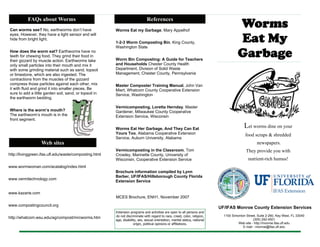1100 Simonton Street, Suite 2-260, Key West, FL 33040
(305) 292-4501
Web site - http://monroe.ifas.ufl.edu
E-mail - monroe@ifas.ufl.edu
Worms
Eat My
Garbage
UF/IFAS Monroe County Extension Services
Let worms dine on your
food scraps & shredded
newspapers.
They provide you with
nutrient-rich humus!
References
Web sites
http://livinggreen.ifas.ufl.edu/waste/composting.html
www.wormwoman.com/acatalog/index.html
www.vermitechnology.com
www.kazarie.com
www.compostingcouncil.org
http://whatcom.wsu.edu/ag/compost/mrcworms.htm
Worms Eat my Garbage, Mary Appelhof
1-2-3 Worm Composting Bin, King County,
Washington State
Worm Bin Composting: A Guide for Teachers
and Households Chester County Health
Department, Division of Solid Waste
Management, Chester County, Pennsylvania
Master Composter Training Manual, John Van
Miert, Whatcom County Cooperative Extension
Service, Washington
Vermicomposting, Loretta Hernday, Master
Gardener, Milwaukee County Cooperative
Extension Service, Wisconsin
Worms Eat Her Garbage, And They Can Eat
Yours Too, Alabama Cooperative Extension
Service, Auburn University, Alabama
Vermicomposting in the Classroom, Tom
Crowley, Marinette County, University of
Wisconsin, Cooperative Extension Service
Brochure information compiled by Lynn
Barber, UF/IFAS/Hillsborough County Florida
Extension Service
Extension programs and activities are open to all persons and
do not discriminate with regard to race, creed, color, religion,
age, disability, sex, sexual orientation, marital status, national
origin, political opinions or affiliations.
FAQs about Worms
Can worms see? No, earthworms don’t have
eyes. However, they have a light sensor and will
hide from bright light.
How does the worm eat? Earthworms have no
teeth for chewing food. They grind their food in
their gizzard by muscle action. Earthworms take
only small particles into their mouth and mix it
with some grinding material such as sand, topsoil
or limestone, which are also ingested. The
contractions from the muscles of the gizzard
compress those particles against each other, mix
it with fluid and grind it into smaller pieces. Be
sure to add a little garden soil, sand, or topsoil in
the earthworm bedding.
Where is the worm’s mouth?
The earthworm’s mouth is in the
front segment.
MCES Brochure, ENH1, November 2007
 