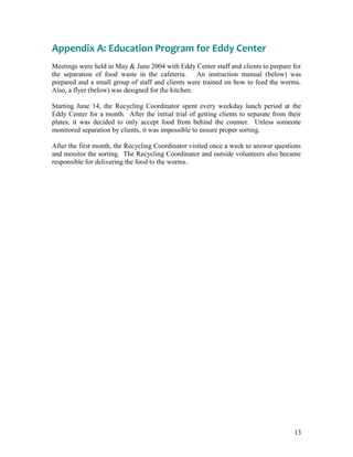 13
Appendix A: Education Program for Eddy Center
Meetings were held in May & June 2004 with Eddy Center staff and clients to prepare for
the separation of food waste in the cafeteria. An instruction manual (below) was
prepared and a small group of staff and clients were trained on how to feed the worms.
Also, a flyer (below) was designed for the kitchen.
Starting June 14, the Recycling Coordinator spent every weekday lunch period at the
Eddy Center for a month. After the initial trial of getting clients to separate from their
plates, it was decided to only accept food from behind the counter. Unless someone
monitored separation by clients, it was impossible to ensure proper sorting.
After the first month, the Recycling Coordinator visited once a week to answer questions
and monitor the sorting. The Recycling Coordinator and outside volunteers also became
responsible for delivering the food to the worms.
 