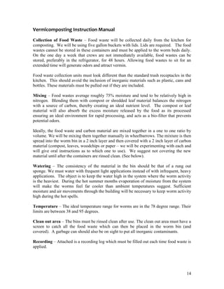 14
Vermicomposting Instruction Manual
Collection of Food Waste – Food waste will be collected daily from the kitchen for
composting. We will be using five gallon buckets with lids. Lids are required. The food
wastes cannot be stored in these containers and must be applied to the worm beds daily.
On the one day a week that crews are not immediately available, food wastes can be
stored, preferably in the refrigerator, for 48 hours. Allowing food wastes to sit for an
extended time will generate odors and attract vermin.
Food waste collection units must look different than the standard trash receptacles in the
kitchen. This should avoid the inclusion of inorganic materials such as plastic, cans and
bottles. These materials must be pulled out if they are included.
Mixing – Food wastes average roughly 75% moisture and tend to be relatively high in
nitrogen. Blending them with compost or shredded leaf material balances the nitrogen
with a source of carbon, thereby creating an ideal nutrient level. The compost or leaf
material will also absorb the excess moisture released by the food as its processed
ensuring an ideal environment for rapid processing, and acts as a bio-filter that prevents
potential odors.
Ideally, the food waste and carbon material are mixed together in a one to one ratio by
volume. We will be mixing them together manually in wheelbarrows. The mixture is then
spread into the worm bin in a 2 inch layer and then covered with a 2 inch layer of carbon
material (compost, leaves, woodchips or paper – we will be experimenting with each and
will give oral instructions as to which one to use). We suggest not covering the new
material until after the containers are rinsed clean. (See below).
Watering – The consistency of the material in the bin should be that of a rung out
sponge. We must water with frequent light applications instead of with infrequent, heavy
applications. The object is to keep the water high in the system where the worm activity
is the heaviest. During the hot summer months evaporation of moisture from the system
will make the worms feel far cooler than ambient temperatures suggest. Sufficient
moisture and air movements through the building will be necessary to keep worm activity
high during the hot spells.
Temperature – The ideal temperature range for worms are in the 78 degree range. Their
limits are between 38 and 95 degrees.
Clean out area – The bins must be rinsed clean after use. The clean out area must have a
screen to catch all the food waste which can then be placed in the worm bin (and
covered). A garbage can should also be on sight to put all inorganic contaminants.
Recording – Attached is a recording log which must be filled out each time food waste is
applied.
 