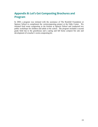 19
Appendix B: Let’s Get Composting Brochures and
Program
In 2004 a program was initiated with the assistance of The Rockfall Foundation at
Spencer School to compliment the vermicomposting project at the Eddy Center. We
initiated food waste composting in the kitchen at Spencer School and conducted two
public workshops for children and adults at the school. The program included a second
grade field trip to the greenhouse and a spring and fall home compost bin sale and
development of a teacher‟s worm composting kit.
 