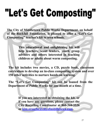 27
The City of Middletown Public Works Department, on behalf
of the Rockfall Foundation, is pleased to offer a “Let’s Get
Composting” teacher’s kit to area schools.
This educational and enlightening kit will
help teachers, scout leaders, youth group
advisors and others interested in teaching
children or adults about worm composting.
The kit includes two movies, a CD, puzzle book, classroom
curriculum to develop an in-class composting system and over
150 other activities to nurture hands-on learning.
The “Let’s Get Composting” kit can be loaned from the
Department of Public Works for one month at a time.
If you are interested in obtaining the kit, or
if you have any questions, please contact the
City Recycling Coordinator at 860-344-3526
or kim.orourke@cityofmiddletown.com.
 