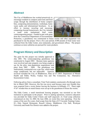 3
Abstract
The City of Middletown has worked proactively to
encourage residents to compost yard waste and food
scraps through the distribution of home compost
bins, composting demonstrations, workshops, home
waste audits and informational brochures. In an
effort to increase recycling and encourage
composting beyond homeowners, the City initiated
a small scale institutional food waste
vermicomposting project. Funded in part with grant
from the Connecticut Department of Environmental
Protection, a greenhouse was constructed to house worms and other equipment was
purchased to run the project. Over a five year period, 8,900 pounds of food waste were
collected from the Eddy Center, area restaurants, and government offices. The project
continues as more cafeterias are pursued for waste products.
Program History and Description
The grant for this project was initially approved in
July 2001. The vermicomposting greenhouse was
constructed in August 2002. Because many agencies
were involved and state property was being sought to
use for the pilot, inter-department negotiations took
place from 2002 – 2004. The greenhouse was
inadvertently constructed over a gas line, which made
usage complicated, but not impossible. Agencies
involved included the City of Middletown, State of CT DEP, Department of Mental
Health and Public Works, Yankee Gas and The Connection, Inc. Alternative
Incarceration Center.
Following advice from a consultant, Vinyl Tech students constructed a flo-through worm
bin in March 2003. However, this bin was never used because more user friendly bins
were acquired from a worm farmer leaving the business in Killingly, CT. These eight
4”x8” wooden bins on metal frames were set up in the greenhouse to house the worms.
The Eddy Center, a small transitional housing program, was recruited as our first
institution to participate in the project. Prior to starting operations, extensive education
was provided for Eddy Center Clients and staff (Appendix A). Food scrap collection
commenced on July 14, 2004. By June 2006, six worm bins were operating. Over the
course of the next five years, food scraps from the State of CT Juvenile Training Center,
It‟s Only Natural Restaurant, Russell Library, Middletown City Hall, Wesleyan
University and South Fire District were added to the project.
 