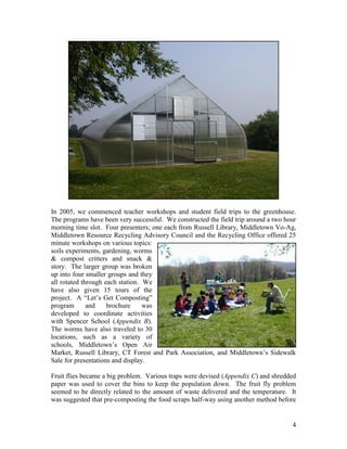 4
In 2005, we commenced teacher workshops and student field trips to the greenhouse.
The programs have been very successful. We constructed the field trip around a two hour
morning time slot. Four presenters; one each from Russell Library, Middletown Vo-Ag,
Middletown Resource Recycling Advisory Council and the Recycling Office offered 25
minute workshops on various topics:
soils experiments, gardening, worms
& compost critters and snack &
story. The larger group was broken
up into four smaller groups and they
all rotated through each station. We
have also given 15 tours of the
project. A “Let‟s Get Composting”
program and brochure was
developed to coordinate activities
with Spencer School (Appendix B).
The worms have also traveled to 30
locations, such as a variety of
schools, Middletown‟s Open Air
Market, Russell Library, CT Forest and Park Association, and Middletown‟s Sidewalk
Sale for presentations and display.
Fruit flies became a big problem. Various traps were devised (Appendix C) and shredded
paper was used to cover the bins to keep the population down. The fruit fly problem
seemed to be directly related to the amount of waste delivered and the temperature. It
was suggested that pre-composting the food scraps half-way using another method before
 