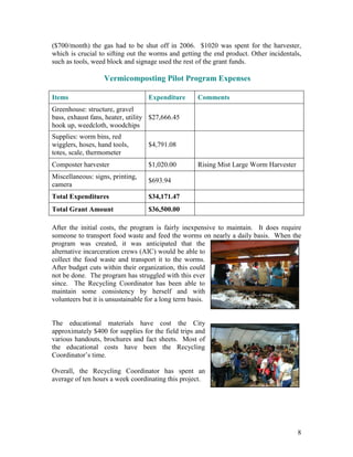 8
($700/month) the gas had to be shut off in 2006. $1020 was spent for the harvester,
which is crucial to sifting out the worms and getting the end product. Other incidentals,
such as tools, weed block and signage used the rest of the grant funds.
Vermicomposting Pilot Program Expenses
Items Expenditure Comments
Greenhouse: structure, gravel
bass, exhaust fans, heater, utility
hook up, weedcloth, woodchips
$27,666.45
Supplies: worm bins, red
wigglers, hoses, hand tools,
totes, scale, thermometer
$4,791.08
Composter harvester $1,020.00 Rising Mist Large Worm Harvester
Miscellaneous: signs, printing,
camera
$693.94
Total Expenditures $34,171.47
Total Grant Amount $36,500.00
After the initial costs, the program is fairly inexpensive to maintain. It does require
someone to transport food waste and feed the worms on nearly a daily basis. When the
program was created, it was anticipated that the
alternative incarceration crews (AIC) would be able to
collect the food waste and transport it to the worms.
After budget cuts within their organization, this could
not be done. The program has struggled with this ever
since. The Recycling Coordinator has been able to
maintain some consistency by herself and with
volunteers but it is unsustainable for a long term basis.
The educational materials have cost the City
approximately $400 for supplies for the field trips and
various handouts, brochures and fact sheets. Most of
the educational costs have been the Recycling
Coordinator‟s time.
Overall, the Recycling Coordinator has spent an
average of ten hours a week coordinating this project.
 