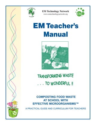 COMPOSTING FOOD WASTE
AT SCHOOL WITH
EFFECTIVE MICROORGANISMS™
A PRACTICAL GUIDE AND CURRICULUM FOR TEACHERS
EM Teacher’s
Manual
EM Technology Network
www.emtechnologynetwork.org
 