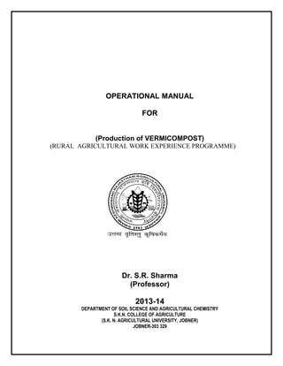 OPERATIONAL MANUAL
FOR
(Production of VERMICOMPOST)
(RURAL AGRICULTURAL WORK EXPERIENCE PROGRAMME)
Dr. S.R. Sharma
(Professor)
2013-14
DEPARTMENT OF SOIL SCIENCE AND AGRICULTURAL CHEMISTRY
S.K.N. COLLEGE OF AGRICULTURE
(S.K. N. AGRICULTURAL UNIVERSITY, JOBNER)
JOBNER-303 329
 