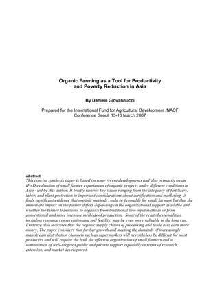 Organic Farming as a Tool for Productivity
and Poverty Reduction in Asia
By Daniele Giovannucci
Prepared for the International Fund for Agricultural Development /NACF
Conference Seoul, 13-16 March 2007
Abstract
This concise synthesis paper is based on some recent developments and also primarily on an
IFAD evaluation of small farmer experiences of organic projects under different conditions in
Asia - led by this author. It briefly reviews key issues ranging from the adequacy of fertilizers,
labor, and plant protection to important considerations about certification and marketing. It
finds significant evidence that organic methods could be favorable for small farmers but that the
immediate impact on the farmer differs depending on the organizational support available and
whether the farmer transitions to organics from traditional low-input methods or from
conventional and more intensive methods of production. Some of the related externalities,
including resource conservation and soil fertility, may be even more valuable in the long run.
Evidence also indicates that the organic supply chains of processing and trade also earn more
money. The paper considers that further growth and meeting the demands of increasingly
mainstream distribution channels such as supermarkets will nevertheless be difficult for most
producers and will require the both the effective organization of small farmers and a
combination of well-targeted public and private support especially in terms of research,
extension, and market development.
 