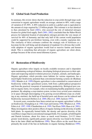 312 K.K. Behera et al.
12 Global Scale Food Production
In summary, this review shows that the reduction in crop yields through large-scale
conversion to organic agriculture would, on average, amount to 40%, with a range
of variation of 25–50%. A 40% reduction in yield on a global scale is equivalent to
the amount of crops required by 2.5 billion people. This estimate is in fact identical
to that calculated by Smil (2001), who assessed the role of industrial nitrogen
ﬁxation for global food supply. Smil (2001, 2002
process for industrial ﬁxation of atmospheric nitrogen provides the very means of
survival for 40% of humanity and that only half of the current world population
could be supported by pre-fertilizer farming, even with a mainly vegetarian diet.
The similarity of these estimates conﬁrms the strategic role of fertilizers as a
keystone for the well-being and development of mankind. It is obvious that world-
wide adoption of organic agriculture would lead to massive famine and human
death. This is something that advocates of organic agriculture are silent about,
perhaps because of the severe moral dilemma it poses.
13 Restoration of Biodiversity
Organic agriculture relies largely on locally available resources and is dependent
upon maintaining ecological balance, developing biological processes to their opti-
mum and respecting natural evolution processes of plants, animals, and landscapes.
Organic agriculture, which provides more habitats for various organisms, has a
much higher biodiversity potential than conventional farming systems do (Redman
1992; Mander et al. 1999).Organic agriculture is also committed to conservation of
biodiversity within the agricultural system, both from a philosophical perspective
and from the practical viewpoint of maintaining productivity. Biological pest con-
trol on organic farms, for example, relies on maintaining healthy populations of pest
predators. By adopting a crop rotation system, in time (over several years rotations)
or in space (through intercropping or by growing several different crops on a hold-
ing at any onetime), the build up of harmful pests and disease can be reduced and
biodiversity increased (Stolton et al. 2000; Zhu et al. 2000; Jackson 1997).
In recent years, researches have been carried out on organic agriculture’s effects
on biodiversity (Youngberg et al. 1984; Isart and Llerena 1996; Whalen et al. 1998;
1997, 1998 1999; Van Elsen 2000 2001).
Many investigations show positive effects of organic farming on the diversity of arable
ﬁeld plants. In organically farmed ﬁelds, the density and species diversity of the
and Danish locations, about ﬁve times as much weed biomass, 2.4–5.3 times
greater weed density, signiﬁcantly greater species diversity was found in the former
1990). These effects on the weed ﬂora are
primarily the result of the ban on herbicides in organic farming (Reddersen 1999).
 