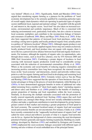 314 K.K. Behera et al.
very limited” (Morris et al. 2001). Signiﬁcantly, Smith and Marsden (2004) have
argued that considering organic farming as a panacea for the problems of “rural
economic development has to be seriously qualiﬁed by examining particular types
of overall supply chain dynamics which are operating in particular types of organic
sectors indifferent local, regional and national settings”. In parallel with the growth
of, and interest in, the organic sector, ‘local food’ has also taken on increased eco-
nomic, environmental and symbolic importance. Much of this is concerned with
reducing environmental costs, particularly food miles, but also a desire to increase
local economic multipliers and contribute to the reconnection linkage of farmers
2006; Ilbery and Maye 2005 2005). It has
also been suggested that patterns of increased local food purchases, rather than
revealing a strong turn to quality and locally produced organic food, actually points
to a politics of “defensive localism” (Winter 2003). Although organic produce is not
necessarily ‘local’ (even locally supplied organic boxes may not contain exclusively
locally produced food), and local produce does not equate with organic, there is
never the less a perceived close alliance between local food and organic food move-
through direct routes, such as local box schemes, rose by 53% between 2005 and
2006 (Soil Association 2007
sourcing with increased organic production would lead to considerable savings
2005).
Where as the economic and social beneﬁts of reducing negative externalities and
increasing positive externalities have long been recognized, the renewed research
focus on the ‘local economy’ and interactions, clusters and networks within it may
point to a role for organic farming and local food in developing and sustaining local
economies(Winter and Rushbrook 2003
and Renting (2000) have suggested that the operators of farm businesses have par-
ticular advantages to bring to the process of rural development, while Renting et al.
(2003a; b) have demonstrated aggregate beneﬁts in terms of additional net value
added stemming from a number of “short food supply chains” (including organics
and direct sales) and Smithers et al. (2008) pointed to the beneﬁts of retaining a
greater proportion of farming and food expenditure within the local economy.
Similarly, in discussing the multiple rationales associated with the promotion of
locally sourced organically produced food. Seyfang (2006) argues that such food
supply chains can, amongst other things, favour new socially embedded economies
of place and make a signiﬁcant contribution to rural development by giving farmers
greater control of their market and retaining a greater proportion of food spend in
the local economy. The assumed localized nature of organic food and associated
2008)
have recently commented on the “supposedly localized nature of organic food” and
called for more critical and reﬂexive accounts of what it is organic food networks
can do for us. Against the background of claims concerning the rural development
potential of farmers generally and organic farming in particular, Building on a meth-
1993
(2000) emphasized the socio-economic linkages associated with different types of
farming and also evidence of social embedded ness of the principal farmer.
 