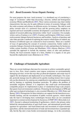 315
14.1 Rural Economies Versus Organic Farming
range of ‘economies’ rather than discussing a discrete, uniﬁed and homogenous
economy (Winter and Rushbrook 2003). These various economies may share similar
characteristics but may also be quite different in terms of economic linkages with
the wider economy and reliance on different sectors, for instance. The shift in rural
policy towards more of a territorial focus and the growing policy emphasis on
regional and local sustainable economic development is associated with the devel-
2007 2000) have consid-
ered economic linkages between businesses and localities. Analysis of purchase and
sales links provides a method of exploring the extent to which farms (or indeed, any
business) of different types are connected to local economies. There are a number
of ways of approaching the concept of economic connectivity. Earlier studies of
economic linkages (focused on the proportions of sales and purchases by businesses
1994 1993)
extended the approach to include the monetary values of sales and purchases.
beyond the employment issues (Bateman et al. 1993).
15 Challenges of Sustainable Agriculture
There are several challenges that must be overcome to achieve sustainable agricul-
damaging activities, review the ways they go about development, and create ways to
-
ple, pesticide damage must be addressed by quickly teaching farmers how to prop-
erly use the chemicals, by carrying out comprehensive registration and management,
and by banning or regulating hazardous pesticides. To address the problem of
unsuitable irrigation schemes, it is imperative that small-scale environmentally
compatible projects be implemented in place of standardized large-scale projects
other agro ecological technologies is also essential (Marsden et al. 2000
Burney 2002)
friendly farming, and the reevaluation of public research agencies, which should
take the lead in developing basic technologies because these are not considered
2003
2007). Second is enhanced monitoring of agribusiness, which is the primary entity
behind the internationalization of agro-food issues, and international growth man-
agement for agriculture- and food-related trade and investment of export-oriented
agriculture, and the internationalization of trade and investment have expanded rap-
idly, but the ﬂip side is trans border environmental damage. As in the conventions
 