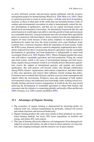 316 K.K. Behera et al.
on prior informed consent and persistent organic pollutants and the resource
management project for shrimp farming (Wood et al. 2006 2005). There
is a growing necessity to create an Asian system—with the same level of regulatory
measures as those in other parts of the world, that can formulate business codes of
conduct and environmental conventions in order to internationally control the cha-
otic development of agribusiness, and that can use capital investment returns to
beneﬁt local environmental conservation. An international framework like this and
action based on it would make it possible to steer the growth of trade and investment
in a sustainable direction. Asian governments must also reevaluate their agricultural
policy in connection with food imports. Some countries have become dependent on
imports for basic foods because of their policy emphasis on industrialization or
production for export, but since the Asian economic crisis some Southeast Asian
countries have a renewed awareness about the importance of food security. Under
the WTO system, domestic policies cannot be adequately implemented due to limi-
tations imposed from above on protecting domestic agriculture, but the sustainable
development of agriculture and food production is indispensable to attain food
2005 2001). Third is bringing together the actors
agro-food system, which is the cause of environmental damage and food uncer-
tainty, requires that governments switch to eco-friendly policies that protect agricul-
ture, receive the support of international agencies, and regulate and monitor
agribusiness. But such policies will become reality only through collaboration
as they raise questions and exercise their inﬂuence toward creating that policy.
environmental science and traditional local knowledge while working toward eco-
friendly farming and local resource management. It would be the ﬁrst step toward
achieving the development of sustainable agriculture in which both farmers and
consumers take the initiative in cooperating globally and locally (Allan and Kovach
2000 2006; Lamine and Bellon 2009).
15.1 Advantages of Organic Farming
1. The economics of organic farming is characterized by increasing proﬁts via
reduced water use, nutrient-contamination by pesticides, reduced soil erosion
and carbon emissions and increased biodiversity.
2. Organic farming produces the same crop variants as those produced via conven-
tional farming methods, but incurs 50% lower expenditure on fertilizer and
energy, and retains 40% more topsoil.
3. This type of farming effectively addresses soil management. Even damaged soil,
subject to erosion and salinity, are able to feed on micro-nutrients via crop rota-
tion, inter-cropping techniques and the extensive use of green manure.
 