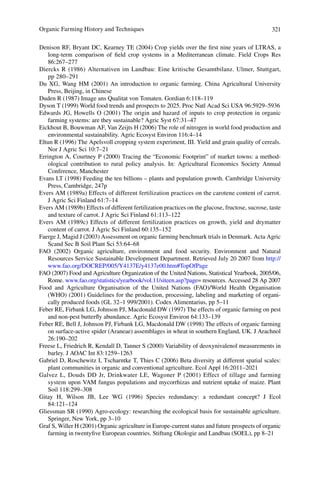 321
86:267–277
Diercks R (1986) Alternativen im Landbau: Eine kritische Gesamtbilanz. Ulmer, Stuttgart,
pp 280–291
farming systems: are they sustainable? Agric Syst 67:31–47
environmental sustainability. Agric Ecosyst Environ 116:4–14
Eltun R (1996) The Apelsvoll cropping system experiment, III. Yield and grain quality of cereals.
-
ological contribution to rural policy analysis. In: Agricultural Economics Society Annual
Evers AM (1989a) Effects of different fertilization practices on the carotene content of carrot.
Evers AM (1989b) Effects of different fertilization practices on the glucose, fructose, sucrose, taste
Evers AM (1989c) Effects of different fertilization practices on growth, yield and drymatter
Resources Service Sustainable Development Department. Retrieved July 20 2007 from http://
Rome. www.fao.org/statistics/yearbook/vol.11/siteen.asp?page= resources. Accessed 28 Ap 2007
-
and non-pest butterﬂy abundance. Agric Ecosyst Environ 64:133–139
on surface-active spider (Araneae) assemblages in wheat in southern England, UK. J Arachnol
26:190–202
plant communities in organic and conventional agriculture. Ecol Appl 16:2011–2021
Soil 118:299–308
84:121–124
Gliessman SR (1990) Agro-ecology: researching the ecological basis for sustainable agriculture.
farming in twentyﬁve European countries. Stiftung Okologie and Landbau (SOEL), pp 8–21
 