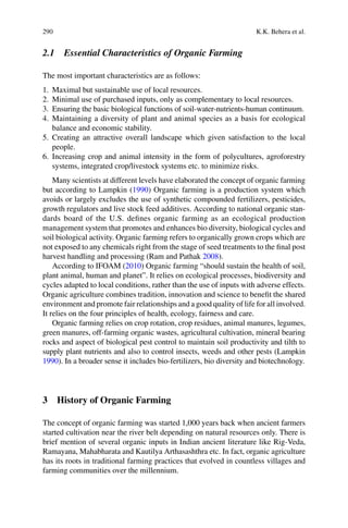 290 K.K. Behera et al.
2.1 Essential Characteristics of Organic Farming
The most important characteristics are as follows:
1. Maximal but sustainable use of local resources.
2. Minimal use of purchased inputs, only as complementary to local resources.
3. Ensuring the basic biological functions of soil-water-nutrients-human continuum.
4. Maintaining a diversity of plant and animal species as a basis for ecological
balance and economic stability.
people.
6. Increasing crop and animal intensity in the form of polycultures, agroforestry
systems, integrated crop/livestock systems etc. to minimize risks.
Many scientists at different levels have elaborated the concept of organic farming
but according to Lampkin (1990) Organic farming is a production system which
avoids or largely excludes the use of synthetic compounded fertilizers, pesticides,
growth regulators and live stock feed additives. According to national organic stan-
dards board of the U.S. deﬁnes organic farming as an ecological production
management system that promotes and enhances bio diversity, biological cycles and
soil biological activity. Organic farming refers to organically grown crops which are
not exposed to any chemicals right from the stage of seed treatments to the ﬁnal post
2008).
2010) Organic farming “should sustain the health of soil,
plant animal, human and planet”. It relies on ecological processes, biodiversity and
cycles adapted to local conditions, rather than the use of inputs with adverse effects.
Organic agriculture combines tradition, innovation and science to beneﬁt the shared
environment and promote fair relationships and a good quality of life for all involved.
It relies on the four principles of health, ecology, fairness and care.
Organic farming relies on crop rotation, crop residues, animal manures, legumes,
green manures, off-farming organic wastes, agricultural cultivation, mineral bearing
rocks and aspect of biological pest control to maintain soil productivity and tilth to
supply plant nutrients and also to control insects, weeds and other pests (Lampkin
1990). In a broader sense it includes bio-fertilizers, bio diversity and biotechnology.
3 History of Organic Farming
The concept of organic farming was started 1,000 years back when ancient farmers
started cultivation near the river belt depending on natural resources only. There is
brief mention of several organic inputs in Indian ancient literature like Rig-Veda,
Ramayana, Mahabharata and Kautilya Arthasashthra etc. In fact, organic agriculture
has its roots in traditional farming practices that evolved in countless villages and
farming communities over the millennium.
 