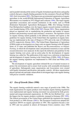 294 K.K. Behera et al.
and in parallel introduced the notion of legally formulated speciﬁcations and quality
controls that gave a legally binding guarantee for the consumers (Yusseﬁ and Willer
2003; Soil Association 2001). The largest non-governmental organization of organic
1996). The major organic
2007; Greene 2001). These organizations
played an important role in standardizing the production and market of organic
products and promoting research and consumer’s awareness. The legislative action
on organic farming started gradually in the different countries and regions as the
guidelines for organic farming. In the United States the regulation on organic farm-
in1979, respectively (Greene 2001). The United States Department of Agriculture
(USDA) made an investigation on a large scale on organic farming in the 69 organic
farms of 23 states and published the Report and Recommendations on Organic
Farming, in which the development status and potential remained as issues and the
research directions were analyzed. In this report the deﬁnition and guideline for the
organic farming were given, and an action plan for the development of organic
farming was called for. The publication of this report was a milestone in legislation
and development of organic farming in the United States (USDA 1980
the organic farming regulation was implemented in 1985 (Graf and Willer 2001;
Dai 1999).
The development of organic agriculture initiated the use of natural resources to
protect the environment and to ensure food security with sustainable development
of agriculture. Subsequently many organizations and Associations were created
with legally formulated speciﬁcations and quality controls. All these organizations
played a pivotal role and made valiant efforts to investigate large scale organic farming
with precise scientiﬁc validation.
4.3 Era of Growth (Since 1990)
The organic farming worldwide entered a new stage of growth in the 1990s. The
trade organizations for organic products were founded, organic farming regulations
were implemented and organic farming movement was promoted by both govern-
1999).
The federal government of the United States published the regulation for organic
food products in 1990 (Greene (2001
regulation 209191 on organic agriculture in 1991. This regulation became a law
in 1993 and was granted in almost all European Union countries since 1994
 
