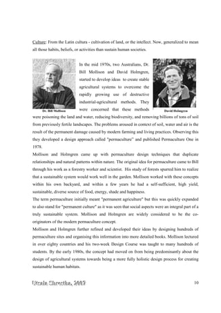 UUUtttsssaaalllaaa SSShhhrrreeesssttthhhaaa,,, 222000
Culture: From the Latin cultura
all those habits, beliefs, or activities than sustain human societies.
were poisoning the land and water, reducing
from previously fertile landscapes. The problems aroused in context
result of the permanent damage caused by modern farming and living practices. Observing this
they developed a design appr
1978.
Mollison and Holmgren came up with permaculture design techniques that duplicate
relationships and natural patterns within nature. The original idea for permaculture came to Bill
through his work as a forestry worker and scientist.
that a sustainable system would work well in the garden.
within his own backyard, and within a few years he had a self
sustainable, diverse source of food, energy, shade and happiness.
The term permaculture initially meant "permanent agriculture" but this was quickly expanded
to also stand for "permanent culture" as it was seen that social aspects were an integr
truly sustainable system. Mollison and Holmgren are widely considered to be the co
originators of the modern permaculture concept.
Mollison and Holmgren further refined and developed their ideas by designing hundreds of
permaculture sites and organising this information into more detailed books. Mollison lectured
in over eighty countries and his two
students. By the early 1980s, the concept had moved on from being predominantly about the
design of agricultural systems towards being a more fully
sustainable human habitats
Dr. Bill Mollison
000000777
ultura - cultivation of land, or the intellect. Now,
all those habits, beliefs, or activities than sustain human societies.
In the mid 1970s, two Australians, Dr.
Bill Mollison and David Holmgren,
started to develop ideas to create stable
agricultural systems to overcome the
rapidly growing use of destructive
industrial-agricultural methods. They
were concerned that these methods
were poisoning the land and water, reducing biodiversity, and removing billions of tons of
from previously fertile landscapes. The problems aroused in context of soil
result of the permanent damage caused by modern farming and living practices. Observing this
they developed a design approach called "permaculture” and published Permaculture One in
Mollison and Holmgren came up with permaculture design techniques that duplicate
relationships and natural patterns within nature. The original idea for permaculture came to Bill
s work as a forestry worker and scientist. His study of forests spurred him to realize
that a sustainable system would work well in the garden. Mollison worked with these concepts
within his own backyard, and within a few years he had a self
sustainable, diverse source of food, energy, shade and happiness.
The term permaculture initially meant "permanent agriculture" but this was quickly expanded
to also stand for "permanent culture" as it was seen that social aspects were an integr
truly sustainable system. Mollison and Holmgren are widely considered to be the co
originators of the modern permaculture concept.
Mollison and Holmgren further refined and developed their ideas by designing hundreds of
organising this information into more detailed books. Mollison lectured
in over eighty countries and his two-week Design Course was taught to many hundreds of
students. By the early 1980s, the concept had moved on from being predominantly about the
of agricultural systems towards being a more fully holistic design process for creating
human habitats.
10
Now, generalized to mean
nd removing billions of tons of soil
of soil, water and air is the
result of the permanent damage caused by modern farming and living practices. Observing this
oach called "permaculture” and published Permaculture One in
Mollison and Holmgren came up with permaculture design techniques that duplicate
relationships and natural patterns within nature. The original idea for permaculture came to Bill
His study of forests spurred him to realize
Mollison worked with these concepts
within his own backyard, and within a few years he had a self-sufficient, high yield,
The term permaculture initially meant "permanent agriculture" but this was quickly expanded
to also stand for "permanent culture" as it was seen that social aspects were an integral part of a
truly sustainable system. Mollison and Holmgren are widely considered to be the co-
Mollison and Holmgren further refined and developed their ideas by designing hundreds of
organising this information into more detailed books. Mollison lectured
week Design Course was taught to many hundreds of
students. By the early 1980s, the concept had moved on from being predominantly about the
design process for creating
David Holmgren
 