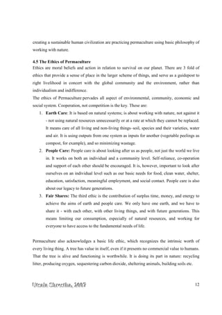 UUUtttsssaaalllaaa SSShhhrrreeesssttthhhaaa,,, 222000000777 12
creating a sustainable human civilization are practicing permaculture using basic philosophy of
working with nature.
4.5 The Ethics of Permaculture
Ethics are moral beliefs and action in relation to survival on our planet. There are 3 fold of
ethics that provide a sense of place in the larger scheme of things, and serve as a guidepost to
right livelihood in concert with the global community and the environment, rather than
individualism and indifference.
The ethics of Permaculture pervades all aspect of environmental, community, economic and
social system. Cooperation, not competition is the key. These are:
1. Earth Care: It is based on natural systems; is about working with nature, not against it
- not using natural resources unnecessarily or at a rate at which they cannot be replaced.
It means care of all living and non-living things–soil, species and their varieties, water
and air. It is using outputs from one system as inputs for another (vegetable peelings as
compost, for example), and so minimizing wastage.
2. People Care: People care is about looking after us as people, not just the world we live
in. It works on both an individual and a community level. Self-reliance, co-operation
and support of each other should be encouraged. It is, however, important to look after
ourselves on an individual level such as our basic needs for food, clean water, shelter,
education, satisfaction, meaningful employment, and social contact. People care is also
about our legacy to future generations.
3. Fair Shares: The third ethic is the contribution of surplus time, money, and energy to
achieve the aims of earth and people care. We only have one earth, and we have to
share it - with each other, with other living things, and with future generations. This
means limiting our consumption, especially of natural resources, and working for
everyone to have access to the fundamental needs of life.
Permaculture also acknowledges a basic life ethic, which recognizes the intrinsic worth of
every living thing. A tree has value in itself, even if it presents no commercial value to humans.
That the tree is alive and functioning is worthwhile. It is doing its part in nature: recycling
litter, producing oxygen, sequestering carbon dioxide, sheltering animals, building soils etc.
 