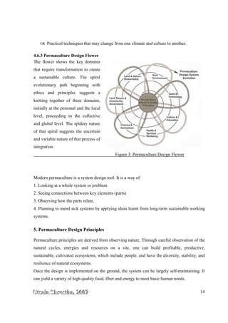 UUUtttsssaaalllaaa SSShhhrrreeesssttthhhaaa,,, 222000000777 14
Practical techniques that may change from one climate and culture to another.
4.6.3 Permaculture Design Flower
The flower shows the key domains
that require transformation to create
a sustainable culture. The spiral
evolutionary path beginning with
ethics and principles suggests a
knitting together of these domains,
initially at the personal and the local
level, proceeding to the collective
and global level. The spidery nature
of that spiral suggests the uncertain
and variable nature of that process of
integration.
Figure 3: Permaculture Design Flower
Modern permaculture is a system design tool. It is a way of
1. Looking at a whole system or problem
2. Seeing connections between key elements (parts)
3. Observing how the parts relate,
4. Planning to mend sick systems by applying ideas learnt from long-term sustainable working
systems.
5. Permaculture Design Principles
Permaculture principles are derived from observing nature. Through careful observation of the
natural cycles, energies and resources on a site, one can build profitable, productive,
sustainable, cultivated ecosystems, which include people, and have the diversity, stability, and
resilience of natural ecosystems.
Once the design is implemented on the ground, the system can be largely self-maintaining. It
can yield a variety of high quality food, fiber and energy to meet basic human needs.
 
