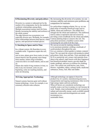 UUUtttsssaaalllaaa SSShhhrrreeesssttthhhaaa,,, 222000000777 17
8.Maximizing Diversity and polyculture
Diversity in a system is indicated not by the
number of its components, but by the number of
symbiotic relationships among them.
Multiple associations nurture each life form,
thereby increasing the stability and resilience of
the whole system.
The edge between two ecosystems is an
especially diverse area. Wetlands, for example,
foster relationships between land species, water
species, and specialized wetland species.
By increasing the diversity of a system, we can
increase stability and minimize pest problems and
competition for nutrients.
In a polyculture cropping scheme, for e.g. we can
plant strips of mutually beneficial crops such as
alfalfa, wheat and sunflowers. The alfalfa fixes
nitrogen for the wheat and sunflowers. The sunflowers
tend to reduce evaporation and soil erosion by
providing a mini-windbreak for the wheat and alfalfa.
Contour planting helps to conserve the soil. The
polyculture promotes a healthier system while
increasing the net yield of all the crops.
9. Stacking in Space and in Time
In a vibrant system, life flourishes in every
available niche. Vegetation carpets the soil,
birds
nest in trees, plants grow from cracks in rocks,
insects burrow into the ground, moss hangs
from ranches, lichen cling to boulders,
carnivores thrive on small rodents, and on and
on.
Nature also stacks living creatures in time, so
that at any one moment, some are just
beginning, some are reaching maturity, and
some are decaying.
We can use an area by stacking elements
to its maximum potential, yielding a multitude of
useful products throughout the year.
For e.g. construct a forest garden to imitate a natural
forest. We can stack the system with productive plant
polyculture, birds, bees and bats. Trees and plants can
fix N to nourish the soil, extract vital nutrients from
deep in the subsoil, repel insects with their fragrances,
host beneficial predator insects, provide shade for
tender seedlings, and serve as trellises for climbing
vines. The system can yield berries, nuts, fruits,
flowers, vegetables, tubers, culinary herbs, medicinal
substances, honey, fuel, fiber and fodder.
10.Using Appropriate Technology
Natural systems function quite well without
human technology. A tree, for example, is an
extremely efficient solar collector.
Although technology can appear to boost the
productivity of a system, manufacturing processes,
transportation and ongoing maintenance often involve
high energy inputs and toxic pollution.
When all factors are considered, technology can
actually create a net loss in energy or a net increase in
work. Simple, clean technologies that rely on gravity,
radiant and renewable energy, easily available natural
materials, worms and microorganisms are sound
investments in a
sustainable future.
 
