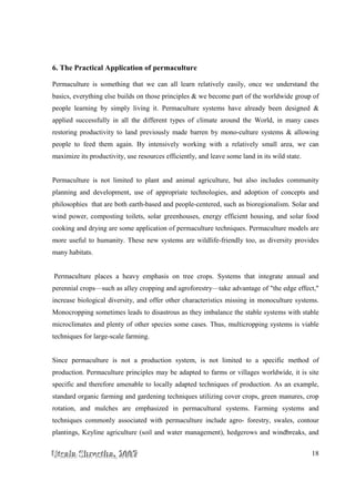 UUUtttsssaaalllaaa SSShhhrrreeesssttthhhaaa,,, 222000000777 18
6. The Practical Application of permaculture
Permaculture is something that we can all learn relatively easily, once we understand the
basics, everything else builds on those principles & we become part of the worldwide group of
people learning by simply living it. Permaculture systems have already been designed &
applied successfully in all the different types of climate around the World, in many cases
restoring productivity to land previously made barren by mono-culture systems & allowing
people to feed them again. By intensively working with a relatively small area, we can
maximize its productivity, use resources efficiently, and leave some land in its wild state.
Permaculture is not limited to plant and animal agriculture, but also includes community
planning and development, use of appropriate technologies, and adoption of concepts and
philosophies that are both earth-based and people-centered, such as bioregionalism. Solar and
wind power, composting toilets, solar greenhouses, energy efficient housing, and solar food
cooking and drying are some application of permaculture techniques. Permaculture models are
more useful to humanity. These new systems are wildlife-friendly too, as diversity provides
many habitats.
Permaculture places a heavy emphasis on tree crops. Systems that integrate annual and
perennial crops—such as alley cropping and agroforestry—take advantage of "the edge effect,"
increase biological diversity, and offer other characteristics missing in monoculture systems.
Monocropping sometimes leads to disastrous as they imbalance the stable systems with stable
microclimates and plenty of other species some cases. Thus, multicropping systems is viable
techniques for large-scale farming.
Since permaculture is not a production system, is not limited to a specific method of
production. Permaculture principles may be adapted to farms or villages worldwide, it is site
specific and therefore amenable to locally adapted techniques of production. As an example,
standard organic farming and gardening techniques utilizing cover crops, green manures, crop
rotation, and mulches are emphasized in permacultural systems. Farming systems and
techniques commonly associated with permaculture include agro- forestry, swales, contour
plantings, Keyline agriculture (soil and water management), hedgerows and windbreaks, and
 