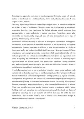 UUUtttsssaaalllaaa SSShhhrrreeesssttthhhaaa,,, 222000000777 27
knowledge we acquire, the motivation for maintaining & developing the system will grow, &
in time be transformed into a tradition of caring for the earth, of caring for people, & using
surplus for these purposes.
Still many argued that permaculture has had only a marginal impact on mainstream society and
on the lives of many of its followers. They also argued that there have seen no scientifically
respectable data (i.e., from experiments that include adequate control treatments) from
permaculturists to prove productivity of mature ecosystems. Permaculture seems rather
unscientific and fundamentally misguided ideas of some permaculturists show signs of
polluting the ecologically sensitive fields.
Permaculture is still novel concept in Nepal and its development seems to be in starting phase.
Permaculture is conceptualized as sustainable agriculture in practical sense by the Nepalese
permaculturist. However, these two are different in sense that permaculture is a design to
improve the quality and productivity of individual lives, society & our environment. Different
organizations are working to promote the permaculture which is quite admirable but still the
real concept about it has not been disseminated to almost all sectors and organizations itself
seems to ignoring the permacultural activities as they are involved in promoting organic
agriculture which has different concept from permaculture. Sometimes a design component
may not be ecologically sound due to poor observation and utilization of resources, hence it's
unlikely that system will work out in the long run.
Overall, Permaculture is not an end or destination, but rather a means or road leading towards
sustainable & ecologically sound ways to meet human needs, and discovering new techniques
to work with nature. It is unique among alternative farming systems (e.g., organic, sustainable,
eco-agriculture, biodynamic) in that it works with a set of ethics and principles that suggest we
think and act responsibly in relation to each other and the earth. It is not only the designing of
human ecosystems or a gardening technique or a list of proper building materials for a house,
Under this umbrella rests more specific elements towards a sustainable society; natural
building, small-scale agriculture, non-violent communication, right livelihood, and the use of
appropriate technology are a few examples of methods that could fall under the name
Permaculture. These elements could be seen as “pieces” while Permaculture attempts to
examine and mindfully create the “whole picture.”
 