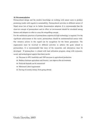 UUUtttsssaaalllaaa SSShhhrrreeesssttthhhaaa,,, 222000000777 28
10. Recommendation
Permacultural design and the modern knowledge on working with nature seem to produce
promising results with regards to sustainability. Permacultural activities in different sectors of
Nepal arises lots of hope on its further dissemination adoption. It is recommended that the
clear-cut concept of permaculture and its effect on environment should be circulated among
farmers and adopters in other to cease the misguiding concept.
For the satisfactory practices of permaculture expertise & high technology is required. For the
significant achievement in this sector, permaculture should be institutionalized nation wide.
Our initiative actions in this regard can be recognition for the future generations. The
organization must be involved in different activities to achieve the goals related to
permaculture. It is recommended that more of the researches and alternatives must be
developed. If permaculture is related with land utilization program, along with economic,
social, and technological aspects then there can be
Decrease in 40% landslides and 100%increase in agricultural production
Balance between agriculture and forestry can improve the environment
Pesticide hazards can be minimized
Minimum Labor requirement
Saving of country money from going abroad
 