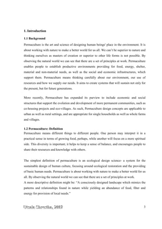 UUUtttsssaaalllaaa SSShhhrrreeesssttthhhaaa,,, 222000000777 3
1. Introduction
1.1 Background
Permaculture is the art and science of designing human beings' place in the environment. It is
about working with nature to make a better world for us all. We can’t be superior to nature and
thinking ourselves as masters of creation or superior to other life forms is not possible. By
observing the natural world we can see that there are a set of principles at work. Permaculture
enables people to establish productive environments providing for food, energy, shelter,
material and non-material needs, as well as the social and economic infrastructures, which
support them. Permaculture means thinking carefully about our environment, our use of
resources and how we supply our needs. It aims to create systems that will sustain not only for
the present, but for future generations.
More recently, Permaculture has expanded its purview to include economic and social
structures that support the evolution and development of more permanent communities, such as
co-housing projects and eco-villages. As such, Permaculture design concepts are applicable to
urban as well as rural settings, and are appropriate for single households as well as whole farms
and villages.
1.2 Permaculture: Definition
Permaculture means different things to different people. One person may interpret it in a
practical sense in terms of growing food, perhaps, while another will focus on a more spiritual
side. This diversity is important; it helps to keep a sense of balance, and encourages people to
share their resources and knowledge with others.
The simplest definition of permaculture is an ecological design science- a system for the
sustainable design of human culture, focusing around ecological restoration and the providing
of basic human needs. Permaculture is about working with nature to make a better world for us
all. By observing the natural world we can see that there are a set of principles at work.
A more descriptive definition might be: “A consciously designed landscape which mimics the
patterns and relationships found in nature while yielding an abundance of food, fiber and
energy for provision of local needs.”
 