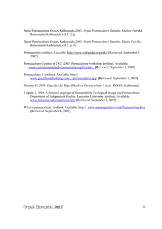 UUUtttsssaaalllaaa SSShhhrrreeesssttthhhaaa,,, 222000000777 30
Nepal Permaculture Group, Kathmandu.2063. Nepal Permaculture Samuha. Khabar Patrika.
Babarmahal Kathmandu.vol 5.12 p.
Nepal Permaculture Group, Kathmandu.2063. Nepal Permaculture Samuha. Khaba Patrika.
Babarmahal Kathmandu.vol 7. p.10.
Permaculture (online). Available: http://www.wikipedia.org/wiki/ [Retrieved: September 5,
2007]
Permaculture Courses at CSC. 2005. Permaculture workshop. (online). Available:
www.centerforsustainablecommunity.org/Events/... [Retrieved: September 1, 2007]
Permaculutre 1. (online). Available: http://
www.greenhomebuilding.com/.../permaculture1.jpg/ [Retrieved: September 1, 2007]
Sharma, G. 2059. Digo Krishi: Digo Bikash ra Permaculture. 1st ed. INSAN, Kathmandu.
Tippett, J. 1994. A Pattern Language of Sustainability Ecological design and Permaculture.
Department of Independent Studies. Lancaster University. (online). Available:
www.holocene.net/dissertation.htm [Retrieved: September 5, 2007]
What is permaculture. (online). Available: http:// www.aranyagardens.co.uk/Permaculture.htm
[Retrieved: September 1, 2007]
 