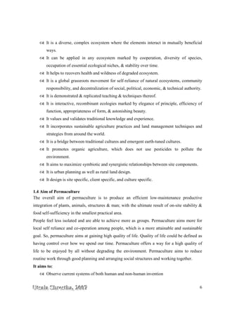 UUUtttsssaaalllaaa SSShhhrrreeesssttthhhaaa,,, 222000000777 6
It is a diverse, complex ecosystem where the elements interact in mutually beneficial
ways.
It can be applied in any ecosystem marked by cooperation, diversity of species,
occupation of essential ecological niches, & stability over time.
It helps to recovers health and wildness of degraded ecosystem.
It is a global grassroots movement for self-reliance of natural ecosystems, community
responsibility, and decentralization of social, political, economic, & technical authority.
It is demonstrated & replicated teaching & techniques thereof.
It is interactive, recombinant ecologies marked by elegance of principle, efficiency of
function, appropriateness of form, & astonishing beauty.
It values and validates traditional knowledge and experience.
It incorporates sustainable agriculture practices and land management techniques and
strategies from around the world.
It is a bridge between traditional cultures and emergent earth-tuned cultures.
It promotes organic agriculture, which does not use pesticides to pollute the
environment.
It aims to maximize symbiotic and synergistic relationships between site components.
It is urban planning as well as rural land design.
It design is site specific, client specific, and culture specific.
1.4 Aim of Permaculture
The overall aim of permaculture is to produce an efficient low-maintenance productive
integration of plants, animals, structures & man; with the ultimate result of on-site stability &
food self-sufficiency in the smallest practical area.
People feel less isolated and are able to achieve more as groups. Permaculture aims more for
local self reliance and co-operation among people, which is a more attainable and sustainable
goal. So, permaculture aims at gaining high quality of life. Quality of life could be defined as
having control over how we spend our time. Permaculture offers a way for a high quality of
life to be enjoyed by all without degrading the environment. Permaculture aims to reduce
routine work through good planning and arranging social structures and working together.
It aims to:
Observe current systems of both human and non-human invention
 