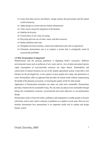 UUUtttsssaaalllaaa SSShhhrrreeesssttthhhaaa,,, 222000000777 7
Learn from their success and failures design systems that put humans and the natural
world in harmony
Apply designs to current and new human infrastructure
Total, secure, long-term integration of all elements
Stability & diversity
Conservation of soil, water, & energy.
Recycling and wise use of water, waste, and other resources
Reduce pollution and waste
Strengthen the local economy, create local employment and work co-operatively
Ultimately permaculture aim is to produce a system that is ecologically sound &
economically profitable.
1.5 Why Permaculture is important?
Modernization and the growing population is degrading Earth’s ecosystem., Different
environmental issues such as pollution of soil, water and air , loss of plant and animal species
,rapid consumption of non-renewable resources are major threats. Sustainability and
conservation of natural resources are out of the modern agricultural system. It provides a rich
lifestyle for the privileged few, at the expense of poor people alive today and generations to
come. Permaculture offers an approach that provides for human needs without compromising
the health of the planetary ecosystem, or lowering the quality of life for other people.
Application of Permaculture principles can make our earth more sustainable. Permaculture
provides a framework for sustainable living. We can make any places more sustainable through
taking into consideration economic, environmental and social objectives in our permaculture
design.
Permaculture seeks to foster the skills, confidence and imagination to enable people to become
self-reliant, and to seek creative solutions to problems on a global or local scale. Here are two
sketches demonstrate how permaculture is an important useful tool to explain and design
human system.
 