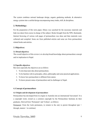 UUUtttsssaaalllaaa SSShhhrrreeesssttthhhaaa,,, 222000000777 9
The system combines rational landscape design, organic gardening methods, & alternative
energy systems into a unified design encompassing many trades, skill, & disciplines.
2. Methodology:
For the preparation of this term paper, library was searched for the necessary materials and
help was taken from course in-charge of the subject. Books brought from the NPG, Katmandu.
Internet browsing of various web pages of permaculture was done and then materials were
collected and compiled. Some are from published articles and some are from permaculture
related books and articles.
3. Objectives:
3.1 Broad objectives
The overall objective of this review is to develop broad knowledge about permaculture concept
and its implication in Nepal.
3.2 Specific objectives
But more especially the objectives are as follows
1. To develop main idea about permaculture.
2. To be familiar with its principles, ethics, philosophy and some practical applications.
3. To know how permaculture is different from nature.
4. To know present status of permaculture and its challenges in Nepal.
4. Concept of permaculture
4.1 Origins and development of permaculture
Permaculture has developed from its origins in Australia into an international 'movement'. It is
a copyright word, owned as a common copyright by the Permaculture Institutes & their
graduates. Derived from ‘Permanent’ and ‘Culture’, as follows:
Permanent: From the Latin permanens, to remain to the end, to persist throughout (per =
through, manere = to continue)
 