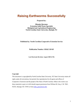 Raising Earthworms Successfully
Prepared by:
Rhonda Sherman
Extension Solid Waste Specialist
Biological and Agricultural Engineering
North Carolina State University, Raleigh, NC
Published by: North Carolina Cooperative Extension Service
Publication Number: EBAE 103-83
Last Electronic Revision: August 2003 (CM)
Copyright
This document is copyrighted by North Carolina State University. NC State University retains all
rights under all conventions, but permits free reproduction for all agents and offices of
Cooperative Extension and the people of the State of North Carolina. Others who wish to use
these materials in part or in full should request permission from William M. Gray, C.B. 7603,
NCSU, Raleigh, NC 27695 or from mike_gray@ncsu.edu.
1
 