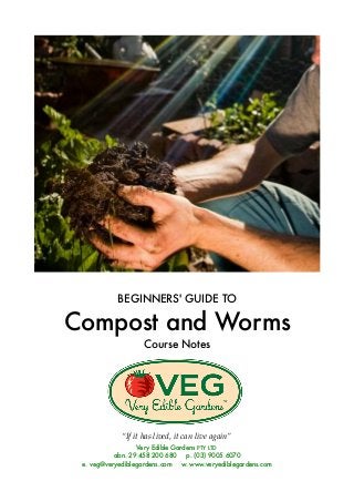 BEGINNERS' GUIDE TO
Compost and Worms
Course Notes
“If it has lived, it can live again”
Very Edible Gardens PTY LTD
abn. 29 458 200 680 p. (03) 9005 6070
e. veg@veryediblegardens.com w. www.veryediblegardens.com
 