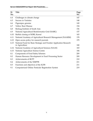 x
Server-33832AGRIFinal Report SIA-PressIndex.......
6.4 Challenges in climate change 147
6.5 Success in Varieties 148
6.6 Pigeonpea genome 149
6.7 Yellow Rust Disease 154
6.8 Borlaug Institute of South Asia 156
6.9 National Agricultural Bioinformatics Grid (NABG) 157
6.10 Buffalo cloning at NDRI, Karnal 165
6.11 National Academy of Agricultural Research Management (NAARM) 178
6.12 Open access policy for research journals 179
6.13 National Fund for Basic Strategic and Frontier Application Research
in Agriculture 180
6.14 National Academy of Agricultural Sciences (NAAS) 183
6.15 National Agriculture Science Centre 184
8.1 Components of Food Safety Schemes 209
8.2 Human Resource Development in Food Processing Sector 209
8.3 Achievements of IICPT 210
8.4 Achievements of the NMPPB 211
8.5 Functions and objectives of the IGPB 211
9.1 Computerized Online Pesticide Registration System 219
Sl. Title Page
No. No.
 