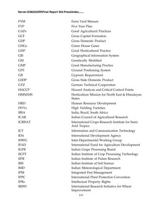 xvi
Server-33832AGRIFinal Report SIA-PressIndex.......
FYM Farm Yard Manure
FYP Five Year Plan
GAPs Good Agricultural Practices
GCF Gross Capital Formation
GDP Gross Domestic Product
GHGs Green House Gases
GHP Good Horticultural Practice
GIS Geographical Information System
GM Genetically Modified
GMP Good Manufacturing Practice
GPS Ground Positioning System
GR Gypsum Requirement
GSDP Gross State Domestic Product
GTZ German Technical Cooperation
HACCP Hazard Analysis and Critical Control Points
HMNEHS Horticulture Mission for North East & Himalayan
States
HRD Human Resource Development
HYVs High Yielding Varieties
IBSA India, Brazil, South Africa
ICAR Indian Council of Agricultural Research
ICRISAT International Crops Research Institute for Semi-
Arid Tropics
ICT Information and Communication Technology
IDA International Development Agency
IDWG Inter-Departmental Working Group
IFAD International Fund for Agriculture Development
IGPB Indian Grape Processing Board
IICPT Indian Institute of Crop Processing Technology
IIPR Indian Institute of Pulses Research
IISS Indian Institute of Soil Science
IMD Indian Meteorological Department
IPM Integrated Pest Management
IPPC International Plant Protection Convention
IPRs Intellectual Property Rights
IRIWI International Research Initiative for Wheat
Improvement
 