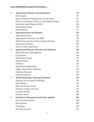 ii
Server-33832AGRIFinal Report SIA-PressIndex.......
4. Agricultural Production and Programmes 78
Food Supply 78
Special Initiatives/Programmes in Crop Sector 87
Finance Commission Grants for Agricultural Projects 102
Externally Aided Projects (EAPs) 104
Horticultural Crops 108
Food Demand 117
5. Agricultural Prices and Markets 122
Agricultural Prices 122
Agricultural Price Policy and MSP 127
Market Intervention and Price Support Schemes 129
Agricultural Markets 129
India in Global Agriculture 137
6. Agricultural Research, Education and Extension 143
Natural Resource Management 144
Crop Science 146
Horticultural Crops 157
Animal Science 164
Fisheries 169
Agricultural Engineering 173
Higher Agricultural Education 175
Extension Research 181
Extension Services 185
7. Animal Husbandry, Dairying & Fisheries 192
Dairying and Livestock Production 192
Plan Schemes 193
Meat and Poultry Sector 195
Nutrition: Fodder and Feed 197
Livestock Health 199
Fisheries Sector 200
8. Post Harvest Management and Value Addition 202
Food Processing Sector 202
Plan Schemes 207
Challenges 212
The Way Forward 213
 