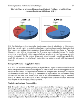 Indian Agriculture: Performance and Challenges 17
Fig. 1.20: Share of Nitrogen, Phosphatic, and Potassic Fertilizers in total fertilizer
consumption during 2000-01 and 2010-11
1.30 Credit to buy modern inputs for farming operations, is a facilitator in this change.
While the overall credit to agriculture has been growing phenomenally during the last
five years or so, and the interest rates for farmers have also been reduced to 7 percent
(4 percent after taking into account the 3 percent subvention in interest for timely
repayment of crop loans), yet the biggest challenge remains in terms of increasing access to
credit, particularly for the bottom 40 percent. More innovative models are needed to
reach this category as they rely largely on the informal sector for credit with high rates of
interest.
Emerging Demand—Supply Imbalances
1.31 With the Indian economy growing at 8 percent and higher expenditure elasticity of
fruits & vegetables and livestock as compared to cereals, there is an increasing pressure on
the prices of such high value perishable commodities. The per capita monthly consumption
of cereals has declined from 14.80 kg in 1983-84 to 12.11 kg in 2004-05 and further to 11.35 kg
in 2009-10 in the rural areas. In the urban areas, it has declined from 11.30 kg in 1983-84 to
9.94 kg in 2004-05 and to 9.37kg. in 2009-10. The agricultural production basket is still not
fully aligned to the emerging demand patterns.
Trade in Agricultural Commodities
1.32 The policy reforms of the 1990s more or less eliminated the bias against agriculture by
lowering industrial tariffs and correcting for the overvalued exchange rates which lead to
an improvement in the terms of trade in favour of agriculture. This was followed by a
calibrated liberalization of agri- exports and imports. As a result, Indian agriculture has
increasingly been opened to global agriculture with the ratio of agricultural exports and
imports as a percent of Agricultural GDP rising from 4.9 percent in 1990-91 to 12.7 percent in
 