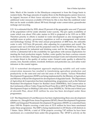 36 State of Indian Agriculture
links. Much of the transfer in the Himalayan component is from the Ganga basin to
western India. The huge amounts of surplus flows in the Brahmaputra cannot, however,
be tapped, because of their lower elevation relative to the Ganga basin. The total
additional water resources available (174 bcm) by this is less than the combined water
that can be made available (about 300 bcm) through water conservation, groundwater
recharge and recycling.
2.21 It is estimated that by 2050, about 22 percent of the geographic area and 17 percent
of the population will be under absolute water scarcity. The per capita availability of
water which was about 1704 cubic metres in 2010 is projected to be 1235 cm in 2050.
Therefore priority to efforts is needed in water development as also management in
multiple areas as policy, governance, regulation as well as management with science
and technology backup. Of the total annual precipitation of 4000 bcm, the utilizable
water is only 1123 bcm (28 percent), after adjusting for evaporation and runoff. The
present water use is 634 bcm and the projected water by 2025 is 784-843 bcm. Owing to
increasing demand for industrial and drinking water and for the energy sector, there
will be a substantial fall in the availability for agriculture with serious implications for
meeting the food production targets. Further, water quality has been a serious concern
in the last two decades. Discharge of untreated municipal waste and industrial toxicants
is a major threat to the quality of surface water. Ground water quality is affected by
arsenic, iron, fluoride content, overdraft, fertilizers and pesticides use, and saline water
intrusion in the coastal regions.
2.22 A watershed development approach employing suitable soil and water
conservation measures has resulted in transforming agriculture production and
productivity in the semi-arid and rain fed areas of the country. Various Watershed
Development Programmes (WDPs) are being implemented by the Ministry of Agriculture
and Ministry of Rural Development for development of degraded lands. The Department
of Agriculture & Cooperation has been implementing programmes such as the National
Watershed Development Project for Rainfed Areas (NWDPRA), Soil Conservation in
the Catchments of River Valley Project & Flood Prone River (RVP & FPR) and Watershed
Development Project in Shifting Cultivation Areas (WDPSCA). Till the end of third year
of eleventh Plan, about 20.81 million ha area has been developed under these
programmes.
2.23 The Department of Land Resources has been implementing three area development
schemes viz., Drought Prone Areas Programme (DPAP), Desert Development Programme
(DDP) and Integrated Wastelands Development Programme (IWDP) on watershed basis
since 1995-96. Projects covering a total area of 32.31 million ha have been sanctioned
under these programmes. The DDP is being implemented in 235 blocks of 40 districts in
7 States. Since 1995-96, a total of 15746 projects covering 7.87 million ha have been
sanctioned, on a watershed basis under this programme. The DPAP is actively on the
 