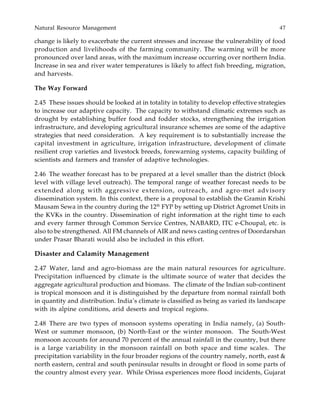 Natural Resource Management 47
change is likely to exacerbate the current stresses and increase the vulnerability of food
production and livelihoods of the farming community. The warming will be more
pronounced over land areas, with the maximum increase occurring over northern India.
Increase in sea and river water temperatures is likely to affect fish breeding, migration,
and harvests.
The Way Forward
2.45 These issues should be looked at in totality in totality to develop effective strategies
to increase our adaptive capacity. The capacity to withstand climatic extremes such as
drought by establishing buffer food and fodder stocks, strengthening the irrigation
infrastructure, and developing agricultural insurance schemes are some of the adaptive
strategies that need consideration. A key requirement is to substantially increase the
capital investment in agriculture, irrigation infrastructure, development of climate
resilient crop varieties and livestock breeds, forewarning systems, capacity building of
scientists and farmers and transfer of adaptive technologies.
2.46 The weather forecast has to be prepared at a level smaller than the district (block
level with village level outreach). The temporal range of weather forecast needs to be
extended along with aggressive extension, outreach, and agro-met advisory
dissemination system. In this context, there is a proposal to establish the Gramin Krishi
Mausam Sewa in the country during the 12th
FYP by setting up District Agromet Units in
the KVKs in the country. Dissemination of right information at the right time to each
and every farmer through Common Service Centres, NABARD, ITC e-Choupal, etc. is
also to be strengthened. All FM channels of AIR and news casting centres of Doordarshan
under Prasar Bharati would also be included in this effort.
Disaster and Calamity Management
2.47 Water, land and agro-biomass are the main natural resources for agriculture.
Precipitation influenced by climate is the ultimate source of water that decides the
aggregate agricultural production and biomass. The climate of the Indian sub-continent
is tropical monsoon and it is distinguished by the departure from normal rainfall both
in quantity and distribution. India’s climate is classified as being as varied its landscape
with its alpine conditions, arid deserts and tropical regions.
2.48 There are two types of monsoon systems operating in India namely, (a) South-
West or summer monsoon, (b) North-East or the winter monsoon. The South-West
monsoon accounts for around 70 percent of the annual rainfall in the country, but there
is a large variability in the monsoon rainfall on both space and time scales. The
precipitation variability in the four broader regions of the country namely, north, east &
north eastern, central and south peninsular results in drought or flood in some parts of
the country almost every year. While Orissa experiences more flood incidents, Gujarat
 
