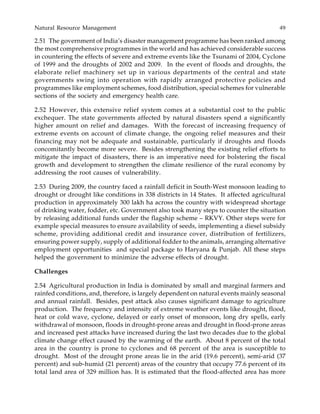 Natural Resource Management 49
2.51 The government of India’s disaster management programme has been ranked among
the most comprehensive programmes in the world and has achieved considerable success
in countering the effects of severe and extreme events like the Tsunami of 2004, Cyclone
of 1999 and the droughts of 2002 and 2009. In the event of floods and droughts, the
elaborate relief machinery set up in various departments of the central and state
governments swing into operation with rapidly arranged protective policies and
programmes like employment schemes, food distribution, special schemes for vulnerable
sections of the society and emergency health care.
2.52 However, this extensive relief system comes at a substantial cost to the public
exchequer. The state governments affected by natural disasters spend a significantly
higher amount on relief and damages. With the forecast of increasing frequency of
extreme events on account of climate change, the ongoing relief measures and their
financing may not be adequate and sustainable, particularly if droughts and floods
concomitantly become more severe. Besides strengthening the existing relief efforts to
mitigate the impact of disasters, there is an imperative need for bolstering the fiscal
growth and development to strengthen the climate resilience of the rural economy by
addressing the root causes of vulnerability.
2.53 During 2009, the country faced a rainfall deficit in South-West monsoon leading to
drought or drought like conditions in 338 districts in 14 States. It affected agricultural
production in approximately 300 lakh ha across the country with widespread shortage
of drinking water, fodder, etc. Government also took many steps to counter the situation
by releasing additional funds under the flagship scheme – RKVY. Other steps were for
example special measures to ensure availability of seeds, implementing a diesel subsidy
scheme, providing additional credit and insurance cover, distribution of fertilizers,
ensuring power supply, supply of additional fodder to the animals, arranging alternative
employment opportunities and special package to Haryana & Punjab. All these steps
helped the government to minimize the adverse effects of drought.
Challenges
2.54 Agricultural production in India is dominated by small and marginal farmers and
rainfed conditions, and, therefore, is largely dependent on natural events mainly seasonal
and annual rainfall. Besides, pest attack also causes significant damage to agriculture
production. The frequency and intensity of extreme weather events like drought, flood,
heat or cold wave, cyclone, delayed or early onset of monsoon, long dry spells, early
withdrawal of monsoon, floods in drought-prone areas and drought in flood-prone areas
and increased pest attacks have increased during the last two decades due to the global
climate change effect caused by the warming of the earth. About 8 percent of the total
area in the country is prone to cyclones and 68 percent of the area is susceptible to
drought. Most of the drought prone areas lie in the arid (19.6 percent), semi-arid (37
percent) and sub-humid (21 percent) areas of the country that occupy 77.6 percent of its
total land area of 329 million has. It is estimated that the flood-affected area has more
 