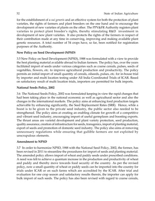 52 State of Indian Agriculture
for the establishment of a sui generis and an effective system for both the protection of plant
varieties, the rights of farmers and plant breeders on the one hand and to encourage the
development of new varieties of plants on the other. The PPV&FR Authority registers plant
varieties to protect plant breeder’s rights, thereby stimulating R&D investment in
development of new plant varieties. It also protects the rights of the farmers in respect of
their contribution made at any time in conserving, improving and making available plant
genetic resources. A total number of 54 crops have, so far, been notified for registration
purposes of the Authority.
New Policy on Seed Development (NPSD)
3.5 New Policy on Seed Development (NPSD), 1988 was formulated with a view to provide
the best planting material available abroad to Indian farmers. The policy has, over the years
facilitated import of seeds under various categories such as coarse cereals, pulses, seeds of
vegetables, flowers, etc. to improve agricultural production and productivity. The policy
permits an initial import of small quantity of cereals, oilseeds, pulses, etc. for in-house trial
by importer and multi location testing under All India Coordinated Trials of ICAR. Based
on satisfactory result of multi location trials, importers are permitted for bulk imports.
National Seeds Policy, 2002
3.6 The National Seeds Policy, 2002 was formulated keeping in view the rapid changes that
had been taking place in the national economic as well as agricultural sector and also the
changes in the international markets. The policy aims at enhancing food production targets
achievable by enhancing significantly, the Seed Replacement Rates (SRR). Hence, while a
boost is to be given to the private seed industry, the public sector also needed to be
strengthened. The policy aims at creating an enabling climate for growth of a competitive
and vibrant seed industry, encouraging import of useful germplasm and boosting exports.
The thrust areas are varietal development and plant variety protection, seed production,
quality assurance, creation of infrastructure for seeds, transgenics, import of planting material,
export of seeds and promotion of domestic seed industry. The policy also aims at removing
unnecessary regulations while ensuring that gullible farmers are not exploited by
unscrupulous elements.
Amendment to NPSD
3.7 In order to harmonize NPSD, 1988 with the National Seed Policy, 2002, the former, has
been revised in 2011 to streamline the procedures for import of seeds and planting material.
The amended policy allows import of wheat and paddy seeds under prescribed conditions.
A need was felt to achieve a quantum increase in the production and productivity of wheat
and paddy and thereby move towards food security of the country. As per the revised
policy, now a small quantity of wheat or paddy seeds can be imported into the country for
trials under ICAR or on such farms which are accredited by the ICAR. After trial and
evaluation for one crop season and satisfactory results therein, the importer can apply for
bulk import of such seeds. The policy has also been revised with regard to coarse cereals,
 
