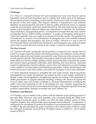Farm Inputs and Management 55
Challenges
3.11 There is a mismatch between the seed multiplication ratio from breeder seed to
foundation seed and from foundation seed to certified seed, which needs to be addressed.
The unorganized sector comprising a source mainly of farm-saved seeds accounts for nearly
80 percent of this seed supply. This requires attention. Comprehensive and authentic
databases on seed production and trade in India by public and private sectors as required
under the seed and plant variety laws need to be built up. The seed chain and the norms for
quality control should be followed without any compromises or shortcuts. For horticulture
crops which have a long gestation period , it is imperative to ensure that only such varieties
are imported that are suited to Indian conditions . A number of transgenics particularly in
cotton and vegetable crops, are sought to be introduced into the country. The potential loss
of production on account of non introduction of transgenics has to be carefully balanced
against the dangers that transgenics may pose to ecology. However if a crop is safe for
environmental release and beneficial to the farmers, such transgenics may need to be taken
up in order to ensure that food security in the country is achieved and maintained.
The Way Forward
3.12 Farmers will need a genetically diverse portfolio of improved crop varieties that are
suited to a range of agro-ecosystems and farming practices, and resilient to climate change.
Genetically improved cereal varieties accounted for some 50 percent of the increase in yields
over the past few decades. Plant breeders must achieve similar results in the future. However,
timely delivery to farmers of high-yielding varieties requires big improvements in the system
that connects plant germplasm collections, plant breeding and seed delivery. Increased
support to plant genetic material collection, conservation and utilization is crucial. Funding
is also needed to revitalize public plant breeding programmes. Policies should help to link
formal and farmer-saved seed systems, and foster the emergence of local seed enterprises.
3.13 Some important measures to strengthen the seed sector include, improving policies
and legislation for variety development and release as well as seed supply; enactment of
flexible variety release legislation, strengthening capacity by creating a new generation of
skilled practitioners to support enhanced breeding; working with farmers to explore the
ways in which crops and varieties contribute to successful intensification; revitalizing the
public sector and expanding its role in developing new crop varieties; supporting the
emergence of local, private sector seed enterprises through an integrated approach involving
producer organizations; linkages to markets and value addition, etc.
Fertilizers and Manures
3.14 Fertilizer use was started in the country with the initiation of the planning process in
the early fifties. However, only small quantities were consumed during the initial years.
This changed during the green revolution era when the high yielding variety of seeds,
irrigation, fertilizer and credit brought about increased food production. Consumption of
nitrogenous (N), phosphatic (P) potassic (K) fertilizers has increased from 1.1 million tonnes
in 1966-67, the year preceding the green revolution to 28.2 million tonnes in 2010-11, while
the food grain production increased from 74 million tonnes in 1966-67 to 241.56 million
tonnes in 2010-11.
 