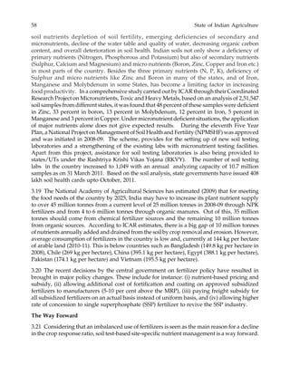 58 State of Indian Agriculture
soil nutrients depletion of soil fertility, emerging deficiencies of secondary and
micronutrients, decline of the water table and quality of water, decreasing organic carbon
content, and overall deterioration in soil health. Indian soils not only show a deficiency of
primary nutrients (Nitrogen, Phosphorous and Potassium) but also of secondary nutrients
(Sulphur, Calcium and Magnesium) and micro nutrients (Boron, Zinc, Copper and Iron etc.)
in most parts of the country. Besides the three primary nutrients (N, P, K), deficiency of
Sulphur and micro nutrients like Zinc and Boron in many of the states, and of Iron,
Manganese and Molybdenum in some States, has become a limiting factor in increasing
food productivity. In a comprehensive study carried out by ICAR through their Coordinated
Research Project on Micronutrients, Toxic and Heavy Metals, based on an analysis of 2,51,547
soil samples from different states, it was found that 48 percent of these samples were deficient
in Zinc, 33 percent in boron, 13 percent in Molybdenum, 12 percent in Iron, 5 percent in
Manganese and 3 percent in Copper. Under micronutrient deficient situations, the application
of major nutrients alone does not give expected results. During the eleventh Five Year
Plan, a National Project on Management of Soil Health and Fertility (NPMSHF) was approved
and was initiated in 2008-09. The scheme, provides for the setting up of new soil testing
laboratories and a strengthening of the existing labs with micronutrient testing facilities.
Apart from this project, assistance for soil testing laboratories is also being provided to
states/UTs under the Rashtriya Krishi Vikas Yojana (RKVY). The number of soil testing
labs in the country increased to 1,049 with an annual analyzing capacity of 10.7 million
samples as on 31 March 2011. Based on the soil analysis, state governments have issued 408
lakh soil health cards upto October, 2011.
3.19 The National Academy of Agricultural Sciences has estimated (2009) that for meeting
the food needs of the country by 2025, India may have to increase its plant nutrient supply
to over 45 million tonnes from a current level of 25 million tonnes in 2008-09 through NPK
fertilizers and from 4 to 6 million tonnes through organic manures. Out of this, 35 million
tonnes should come from chemical fertilizer sources and the remaining 10 million tonnes
from organic sources. According to ICAR estimates, there is a big gap of 10 million tonnes
of nutrients annually added and drained from the soil by crop removal and erosion. However,
average consumption of fertilizers in the country is low and, currently at 144 kg per hectare
of arable land (2010-11). This is below countries such as Bangladesh (149.8 kg per hectare in
2008), Chile (269 kg per hectare), China (395.1 kg per hectare), Egypt (388.1 kg per hectare),
Pakistan (174.1 kg per hectare) and Vietnam (195.5 kg per hectare).
3.20 The recent decisions by the central government on fertilizer policy have resulted in
brought in major policy changes. These include for instance: (i) nutrient-based pricing and
subsidy, (ii) allowing additional cost of fortification and coating on approved subsidized
fertilizers to manufacturers (5-10 per cent above the MRP), (iii) paying freight subsidy for
all subsidized fertilizers on an actual basis instead of uniform basis, and (iv) allowing higher
rate of concession to single superphosphate (SSP) fertilizer to revive the SSP industry.
The Way Forward
3.21 Considering that an imbalanced use of fertilizers is seen as the main reason for a decline
in the crop response ratio, soil test-based site-specific nutrient management is a way forward.
 