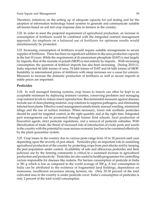 Farm Inputs and Management 59
Therefore, initiatives on the setting up of adequate capacity for soil testing and for the
adoption of information technology based systems to generate and communicate suitable
advisories based on soil test crop response data to farmers in the country.
3.22 In order to meet the projected requirement of agricultural production, an increase in
consumption of fertilizers would be combined with the integrated nutrient management
approach. An emphasis on a balanced use of fertilizers for optimum results would
simultaneously be promoted.
3.23 Increasing consumption of fertilizers would require suitable arrangements to secure
supplies of fertilizers. There has been no significant addition to the urea production capacity
in the last 10 years. While the requirement of di-ammonium phosphate (DAP) is met largely
by imports, that of the muriate of potash (MOP) is met entirely by imports. With increasing
consumption, the quantum of fertilizer imports has also been increasing. During 2010-11,
India imported 66 lakh tonnes of urea, 74 lakh tonnes of DAP and 64 lakh tonnes of MOP.
Instability in international prices of fertilizers with steep increases are a cause for concern.
Measures to increase the domestic production of fertilizers as well as secure imports at
stable prices are important.
Pesticides
3.24 In well managed farming systems, crop losses to insects can often be kept to an
acceptable minimum by deploying resistant varieties, conserving predators and managing
crop nutrient levels to reduce insect reproduction. Recommended measures against diseases
include use of clean planting material, crop rotations to suppress pathogens, and eliminating
infected host plants. Effective weed management entails timely manual weeding, minimized
tillage and the use of surface residues. When necessary, lower risk synthetic pesticides
should be used for targetted control, in the right quantity and at the right time. Integrated
pest management can be promoted through farmer field schools, local production of
biocontrol agents, strict pesticide regulations, and a removal of pesticide subsidies. With
liberalization of trade, the threat of increased risk of introduction of exotic pests and weeds
in the country with the potential to cause serious economic loss has to be countered effectively
by the plant quarantine system.
3.25 Crop losses in the country due to various pests range from 10 to 30 percent each year
depending upon the severity of pest attack. Pesticides play an important role in sustaining
agricultural production of the country by protecting crops from pest attacks and by keeping
the pest population under control. Availability of safe and efficacious pesticides and their
judicious use by the farming community is critical to a sustained increase in agricultural
production and productivity. Pesticides are also useful in health programmes for controlling
vectors responsible for diseases like malaria. Per hectare consumption of pesticide in India
is 381 g which is low as compared to the world average of 500 g. A low consumption in
India can be attributed to the existence of fragmented land holdings, dependence on
monsoons, insufficient awareness among farmers, etc. Only 25-30 percent of the total
cultivated area in the country is under pesticide cover. India’s consumption of pesticides is
only 2 percent of the total world consumption.
 