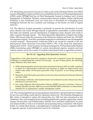 62 State of Indian Agriculture
3.30 Monitoring and control of locusts in 2 lakh sq. km of the Scheduled Desert Area (SDA)
in parts of Rajasthan, Gujarat and Haryana is undertaken by the Locust Warning Organization
(LWO) under DPPQ&S that has its Field Headquarter located in Jodhpur and a Central
Headquarter at Faridabad. Wireless communication between Jodhpur (India) and Karachi
(Pakistan) is also maintained every year from June to November for exchanging locust
intelligence between the two countries and meetings on the border are held at regular
intervals.
3.31 The objective of plant quarantine is primarily to prevent the introduction of exotic
pests, diseases and weeds through imports of agricultural commodities or plant material
into India and similarly, prevent introduction of indigenous pests, diseases and weeds in
other countries through exports. The Plant Quarantine (Regulation of Import into India)
Order, 2003 issued under the provisions of the Destructive Insects and Pests Act, 1914 (DIP
Act) regulates imports. Post entry quarantine inspection is undertaken in case of propagation
of plant material. Phytosanitary certificates (PSCs) are issued for exports as per the
International Plant Protection Convention (IPPC), 1951 of the Food and Agriculture
Organization (FAO). These functions are being discharged by 35 Plant Quarantine Stations
(PQSs) functioning under DPPQ&S at various international airports, seaports and land
customs stations across the country to facilitate international trade in agriculture products.
3.32 The existing legislation governing regulation of pesticide is old and needs to be replaced
by new laws providing a more effective regulatory framework. The Pesticides Management
Bill, which is intended to replace the Insecticides Act, 1968, has been introduced in the
Parliament. New and emerging factors including globalization, genetic engineering, climate
change, bio-terrorism and transboundary diseases have profound implications on plant
and animal health as well as environment and possessing strong connections with human
health. To counter these threats, a strengthening of existing the systems is required. Efforts
to upgrade capacity in plant protection need to be continued.
Box No 3.8: Upgrading Plant Quarantine Services
Upgradation of the plant protection regulatory framework is required to meet the emerging
challenges of safeguarding the country’s bio-security. As part of these efforts, the following
major initiatives have been taken:
• Online plant quarantine services have been introduced in January 2011 to enable exporters
to apply for a phytosanitary certificate and importers to apply for import permit and
release order online. Of the plant quarantine work, 93 percent is now being conducted
online.
• Round the clock (24x7) plant quarantine services have been introduced at Chennai, Mumbai
and New Delhi.
• Phytosanitary certificates with standard format and enhanced security features have been
introduced to prevent fraud.
• Five major Regional Plant Quarantine Stations (RPQS) located at Amritsar, Chennai,
Kolkata, Mumbai and New Delhi have secured ISO 9001:2000 certification, an international
standard for an organization’s quality management system.
 