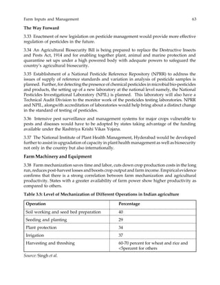 Farm Inputs and Management 63
The Way Forward
3.33 Enactment of new legislation on pesticide management would provide more effective
regulation of pesticides in the future.
3.34 An Agricultural Biosecurity Bill is being prepared to replace the Destructive Insects
and Pests Act, 1914 and for enabling together plant, animal and marine protection and
quarantine set ups under a high powered body with adequate powers to safeguard the
country’s agricultural biosecurity.
3.35 Establishment of a National Pesticide Reference Repository (NPRR) to address the
issues of supply of reference standards and variation in analysis of pesticide samples is
planned. Further, for detecting the presence of chemical pesticides in microbial bio-pesticides
and products, the setting up of a new laboratory at the national level namely, the National
Pesticides Investigational Laboratory (NPIL) is planned. This laboratory will also have a
Technical Audit Division to the monitor work of the pesticides testing laboratories. NPRR
and NPIL, alongwith accreditation of laboratories would help bring about a distinct change
in the standard of testing of pesticides.
3.36 Intensive pest surveillance and management systems for major crops vulnerable to
pests and diseases would have to be adopted by states taking advantage of the funding
available under the Rashtriya Krishi Vikas Yojana.
3.37 The National Institute of Plant Health Management, Hyderabad would be developed
further to assist in upgradation of capacity in plant health management as well as biosecurity
not only in the country but also internationally.
Farm Machinery and Equipment
3.38 Farm mechanization saves time and labor, cuts down crop production costs in the long
run, reduces post-harvest losses and boosts crop output and farm income. Empirical evidence
confirms that there is a strong correlation between farm mechanization and agricultural
productivity. States with a greater availability of farm power show higher productivity as
compared to others.
Table 3.5: Level of Mechanization of Different Operations in Indian agriculture
Operation Percentage
Soil working and seed bed preparation 40
Seeding and planting 29
Plant protection 34
Irrigation 37
Harvesting and threshing 60-70 percent for wheat and rice and
<5percent for others
Source: Singh et al.
 